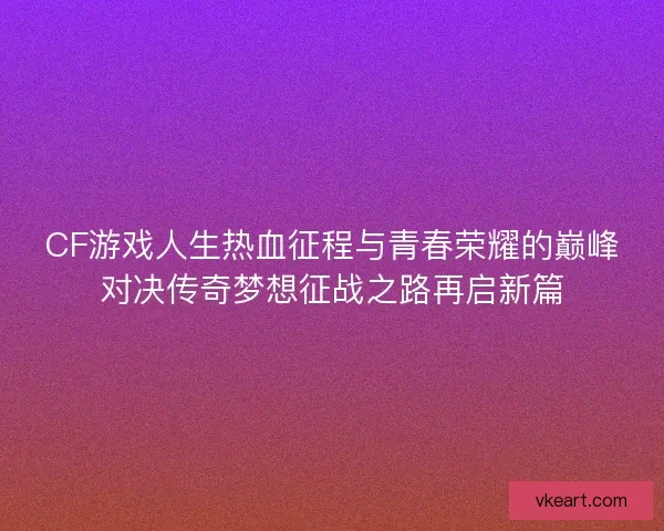 CF游戏人生热血征程与青春荣耀的巅峰对决传奇梦想征战之路再启新篇
