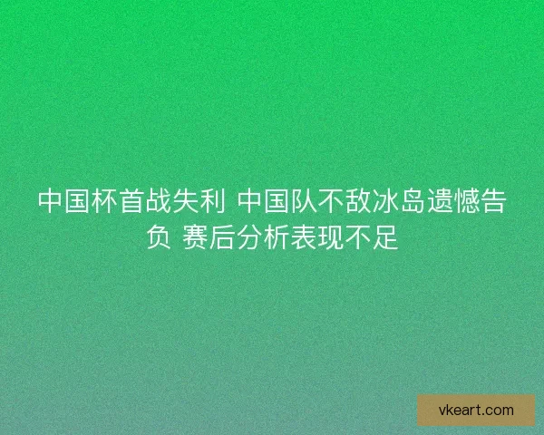 中国杯首战失利 中国队不敌冰岛遗憾告负 赛后分析表现不足