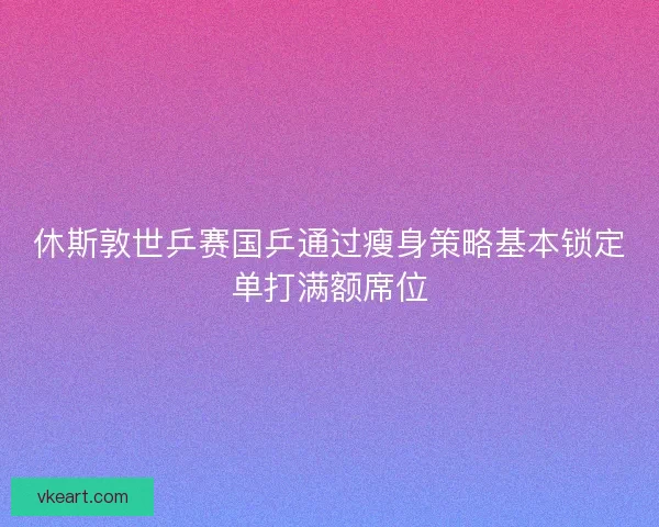 休斯敦世乒赛国乒通过瘦身策略基本锁定单打满额席位