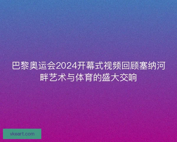 巴黎奥运会2024开幕式视频回顾塞纳河畔艺术与体育的盛大交响
