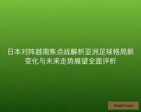 日本对阵越南焦点战解析亚洲足球格局新变化与未来走势展望全面评析