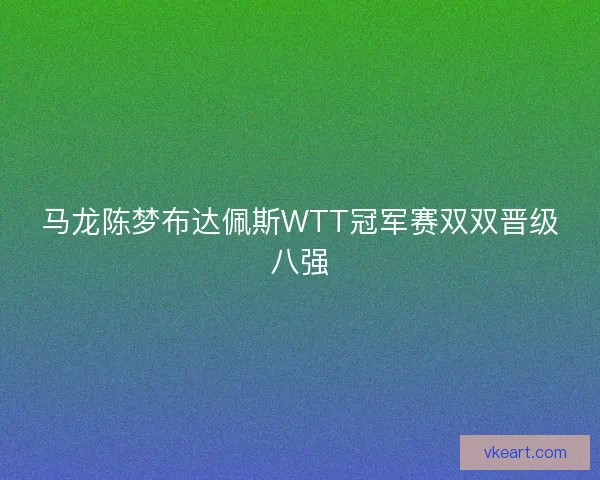 马龙陈梦布达佩斯WTT冠军赛双双晋级八强