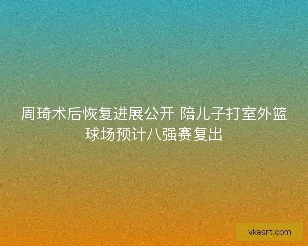 周琦术后恢复进展公开 陪儿子打室外篮球场预计八强赛复出