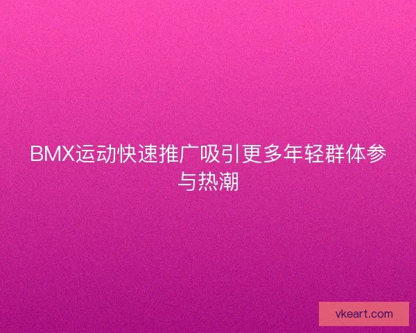 BMX运动快速推广吸引更多年轻群体参与热潮