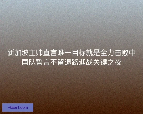 新加坡主帅直言唯一目标就是全力击败中国队誓言不留退路迎战关键之夜