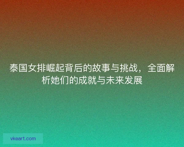 泰国女排崛起背后的故事与挑战，全面解析她们的成就与未来发展