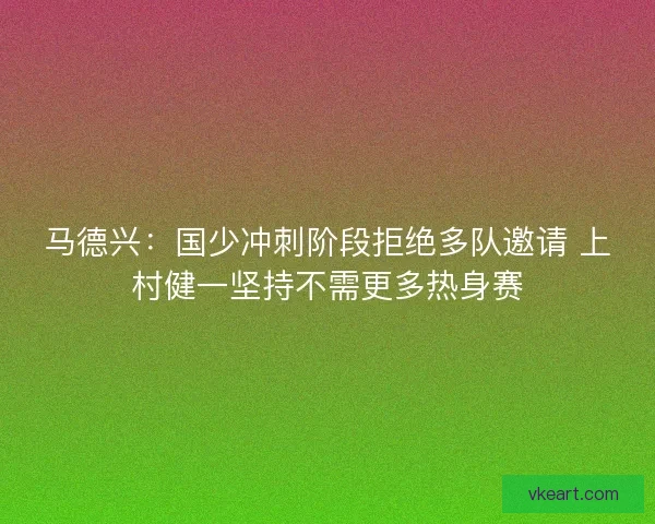 马德兴：国少冲刺阶段拒绝多队邀请 上村健一坚持不需更多热身赛