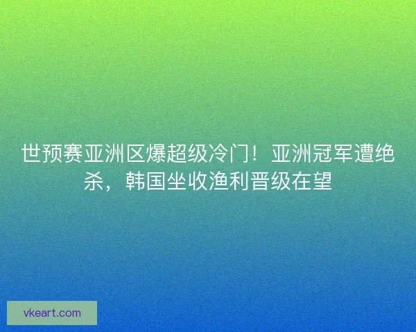 世预赛亚洲区爆超级冷门！亚洲冠军遭绝杀，韩国坐收渔利晋级在望