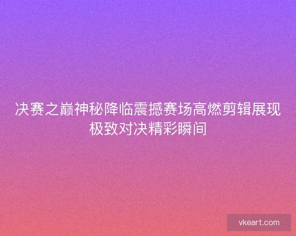 决赛之巅神秘降临震撼赛场高燃剪辑展现极致对决精彩瞬间