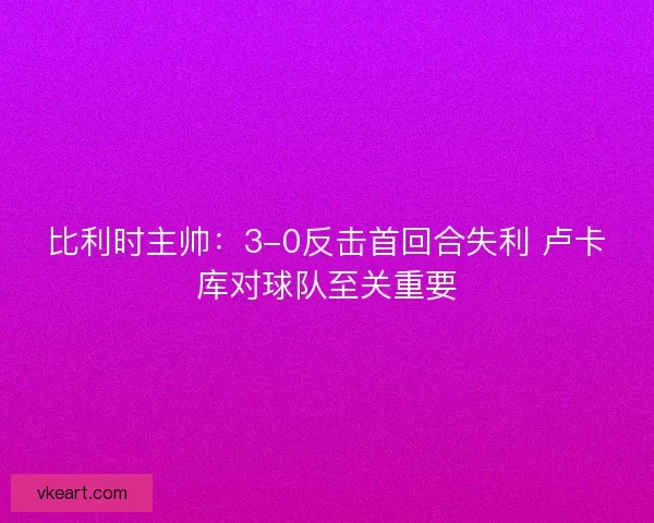 比利时主帅：3-0反击首回合失利 卢卡库对球队至关重要