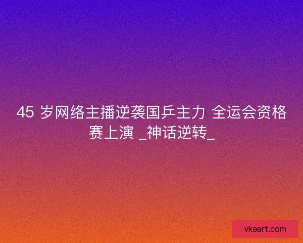 45 岁网络主播逆袭国乒主力 全运会资格赛上演 _神话逆转_