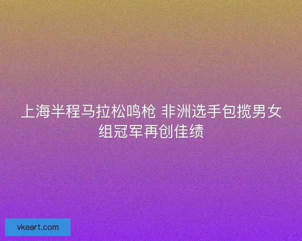 上海半程马拉松鸣枪 非洲选手包揽男女组冠军再创佳绩