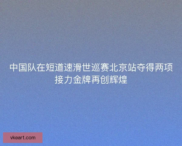 中国队在短道速滑世巡赛北京站夺得两项接力金牌再创辉煌