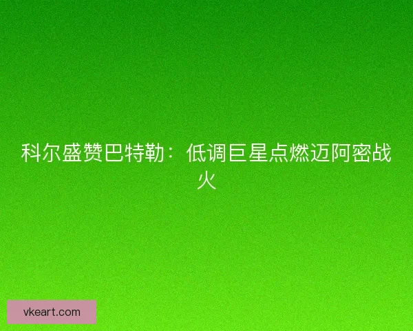 科尔盛赞巴特勒：低调巨星点燃迈阿密战火