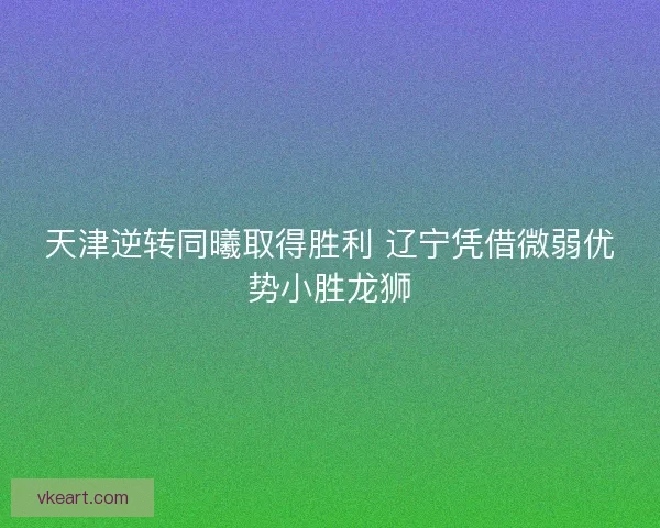 天津逆转同曦取得胜利 辽宁凭借微弱优势小胜龙狮