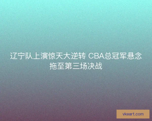 辽宁队上演惊天大逆转 CBA总冠军悬念拖至第三场决战