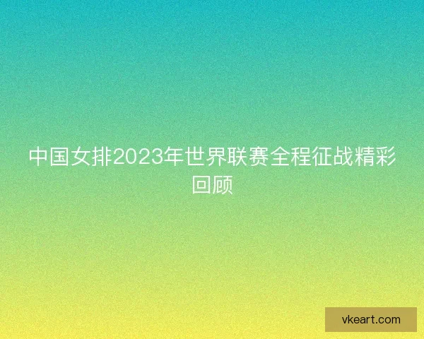 中国女排2023年世界联赛全程征战精彩回顾