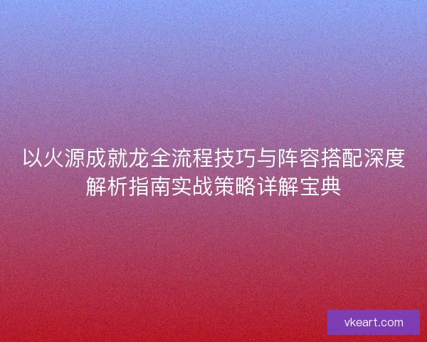以火源成就龙全流程技巧与阵容搭配深度解析指南实战策略详解宝典