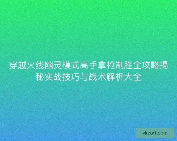 穿越火线幽灵模式高手拿枪制胜全攻略揭秘实战技巧与战术解析大全