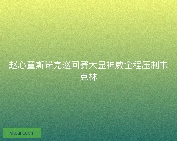 赵心童斯诺克巡回赛大显神威全程压制韦克林