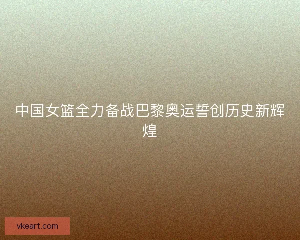 中国女篮全力备战巴黎奥运誓创历史新辉煌