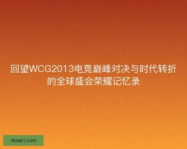 回望WCG2013电竞巅峰对决与时代转折的全球盛会荣耀记忆录