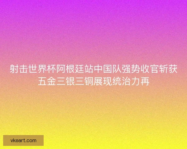 射击世界杯阿根廷站中国队强势收官斩获五金三银三铜展现统治力再
