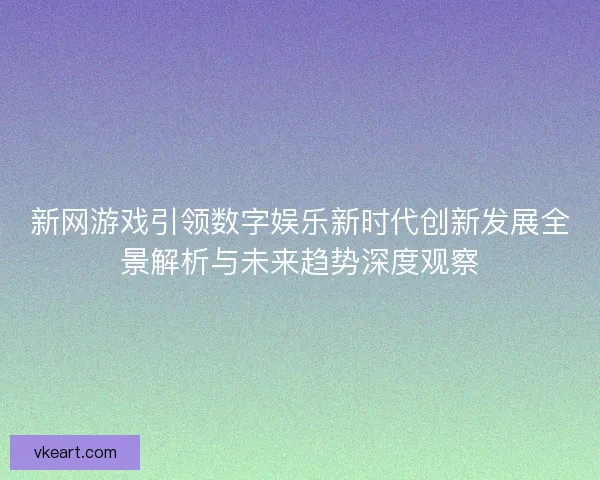 新网游戏引领数字娱乐新时代创新发展全景解析与未来趋势深度观察