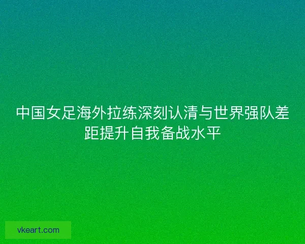 中国女足海外拉练深刻认清与世界强队差距提升自我备战水平