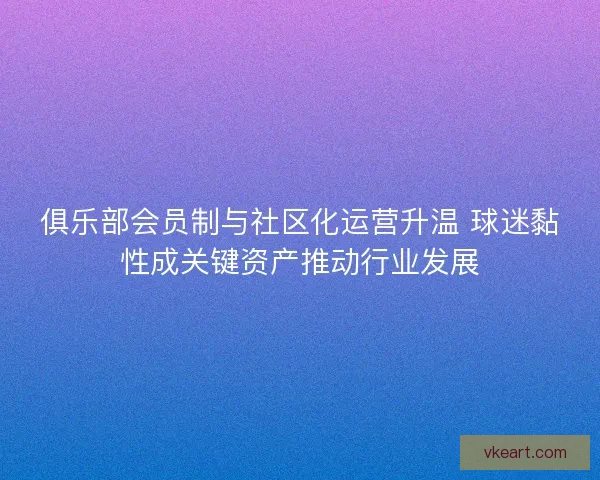 俱乐部会员制与社区化运营升温 球迷黏性成关键资产推动行业发展