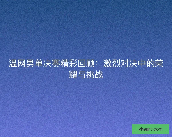 温网男单决赛精彩回顾：激烈对决中的荣耀与挑战