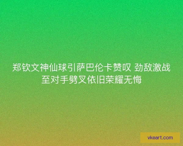 郑钦文神仙球引萨巴伦卡赞叹 劲敌激战至对手劈叉依旧荣耀无悔