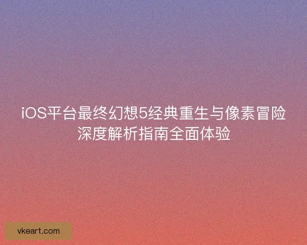iOS平台最终幻想5经典重生与像素冒险深度解析指南全面体验