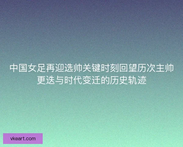 中国女足再迎选帅关键时刻回望历次主帅更迭与时代变迁的历史轨迹