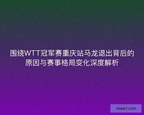 围绕WTT冠军赛重庆站马龙退出背后的原因与赛事格局变化深度解析