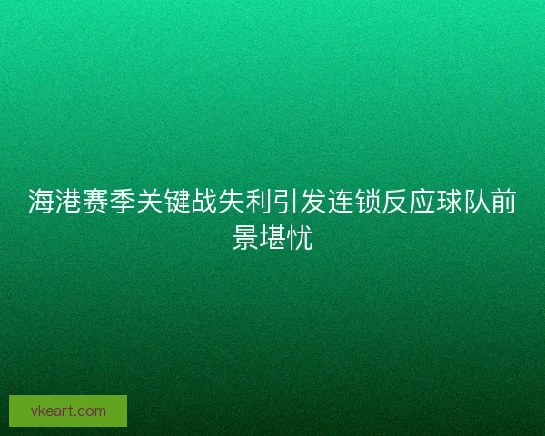 海港赛季关键战失利引发连锁反应球队前景堪忧