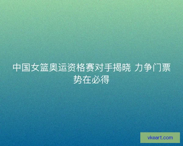 中国女篮奥运资格赛对手揭晓 力争门票势在必得