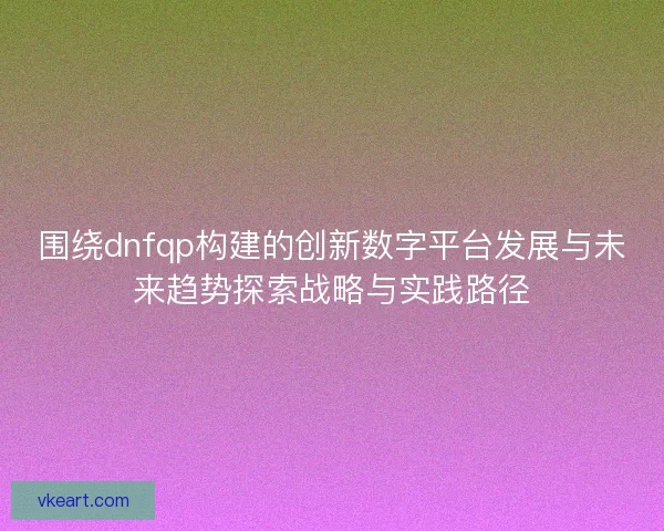 围绕dnfqp构建的创新数字平台发展与未来趋势探索战略与实践路径