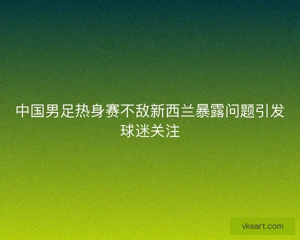 中国男足热身赛不敌新西兰暴露问题引发球迷关注