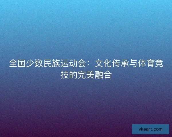 全国少数民族运动会：文化传承与体育竞技的完美融合