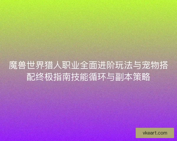 魔兽世界猎人职业全面进阶玩法与宠物搭配终极指南技能循环与副本策略
