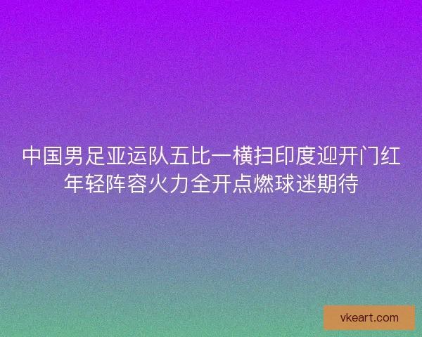 中国男足亚运队五比一横扫印度迎开门红年轻阵容火力全开点燃球迷期待