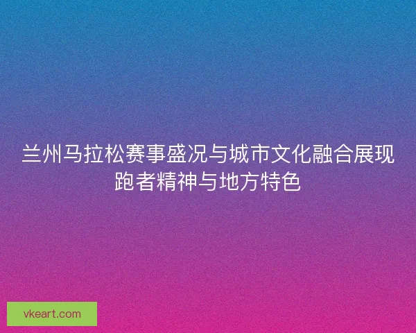 兰州马拉松赛事盛况与城市文化融合展现跑者精神与地方特色