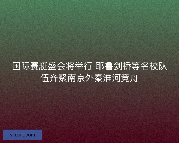 国际赛艇盛会将举行 耶鲁剑桥等名校队伍齐聚南京外秦淮河竞舟