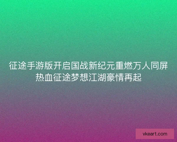 征途手游版开启国战新纪元重燃万人同屏热血征途梦想江湖豪情再起