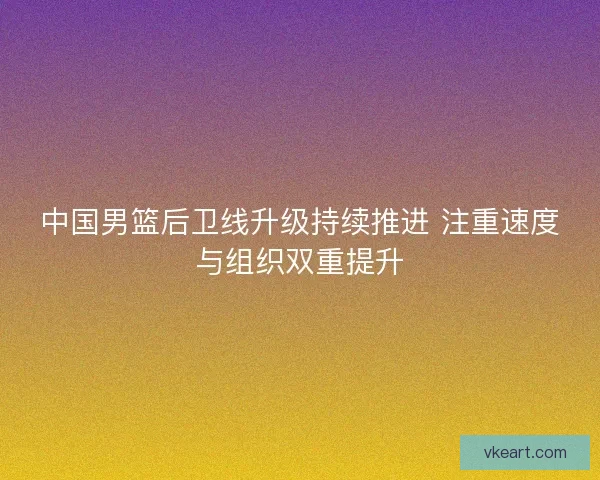 中国男篮后卫线升级持续推进 注重速度与组织双重提升