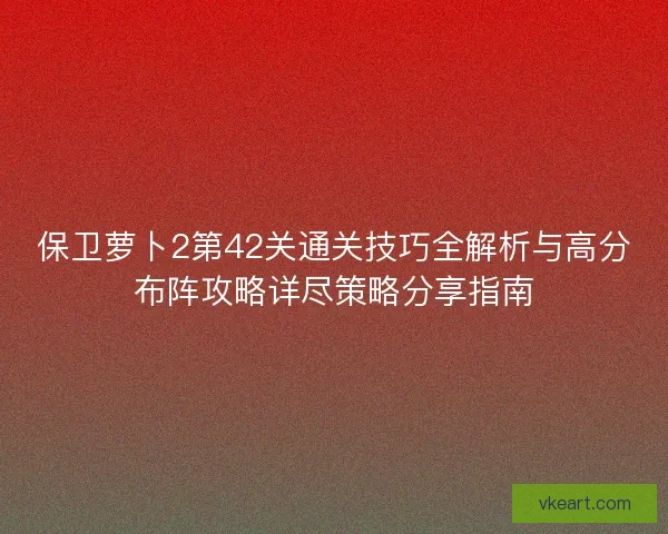 保卫萝卜2第42关通关技巧全解析与高分布阵攻略详尽策略分享指南