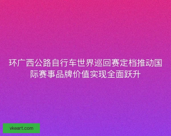 环广西公路自行车世界巡回赛定档推动国际赛事品牌价值实现全面跃升